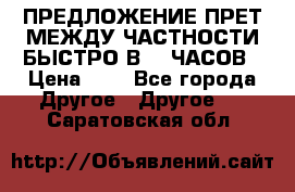 ПРЕДЛОЖЕНИЕ ПРЕТ МЕЖДУ ЧАСТНОСТИ БЫСТРО В 72 ЧАСОВ › Цена ­ 0 - Все города Другое » Другое   . Саратовская обл.